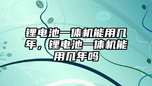 鋰電池一體機能用幾年，鋰電池一體機能用幾年嗎