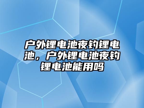 戶外鋰電池夜釣鋰電池，戶外鋰電池夜釣鋰電池能用嗎