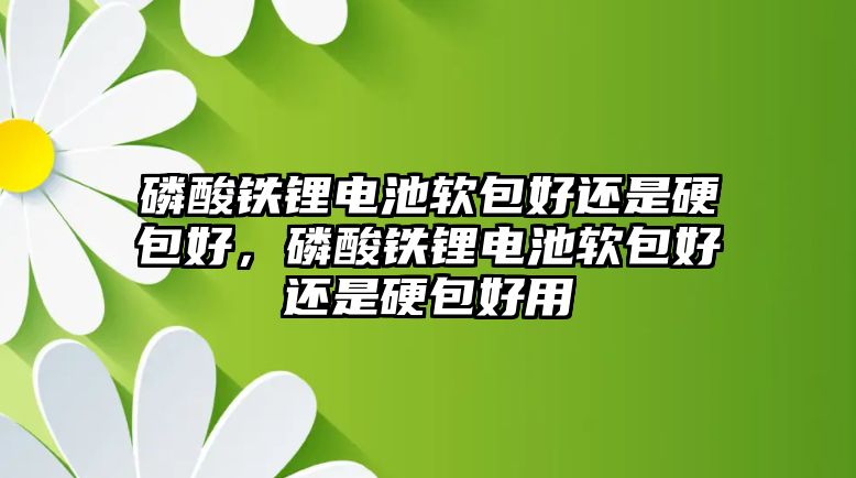 磷酸鐵鋰電池軟包好還是硬包好，磷酸鐵鋰電池軟包好還是硬包好用