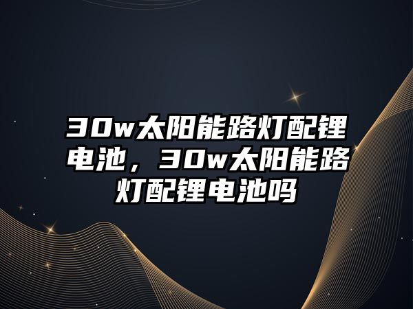 30w太陽能路燈配鋰電池，30w太陽能路燈配鋰電池嗎