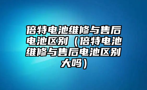 倍特電池維修與售后電池區別（倍特電池維修與售后電池區別大嗎）