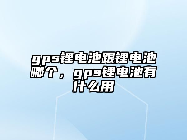 gps鋰電池跟鋰電池哪個，gps鋰電池有什么用