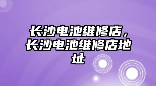 長沙電池維修店，長沙電池維修店地址