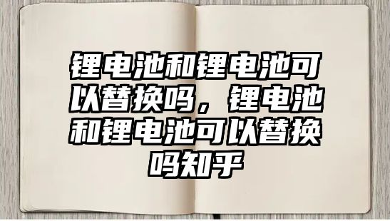 鋰電池和鋰電池可以替換嗎，鋰電池和鋰電池可以替換嗎知乎