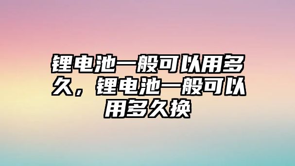 鋰電池一般可以用多久，鋰電池一般可以用多久換