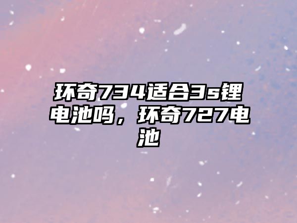 環奇734適合3s鋰電池嗎，環奇727電池