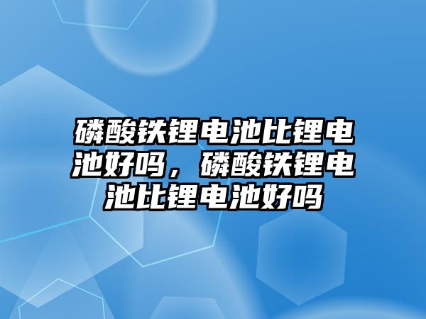 磷酸鐵鋰電池比鋰電池好嗎，磷酸鐵鋰電池比鋰電池好嗎