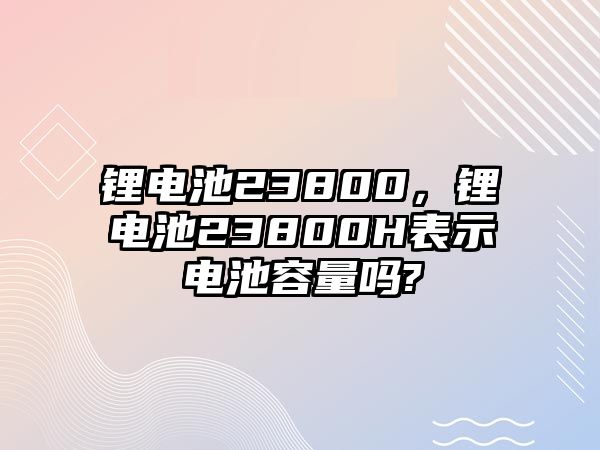 鋰電池23800，鋰電池23800H表示電池容量嗎?