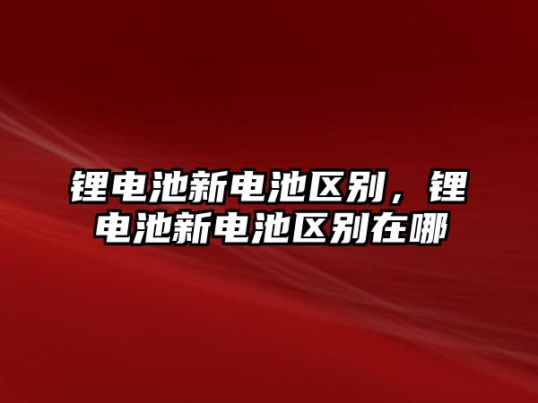 鋰電池新電池區(qū)別，鋰電池新電池區(qū)別在哪