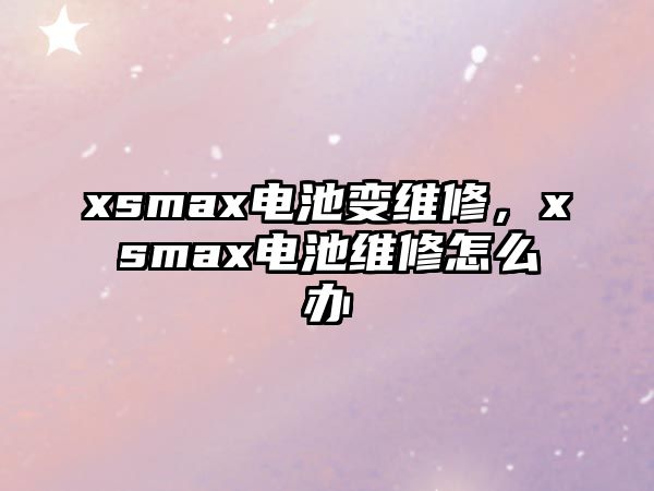 xsmax電池變維修，xsmax電池維修怎么辦