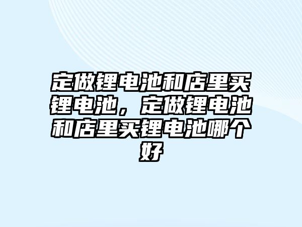 定做鋰電池和店里買鋰電池，定做鋰電池和店里買鋰電池哪個好