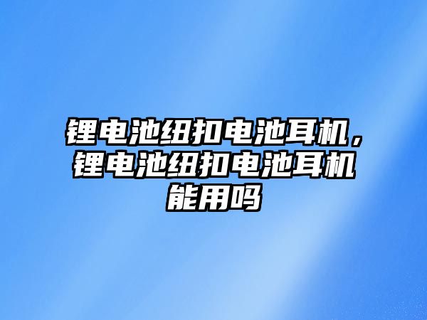 鋰電池紐扣電池耳機，鋰電池紐扣電池耳機能用嗎