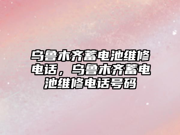 烏魯木齊蓄電池維修電話，烏魯木齊蓄電池維修電話號碼